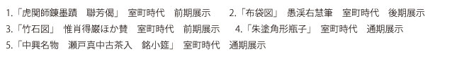 @「虎関師錬墨蹟 聯芳偈」 室町時代 前期展示 A「布袋図」 愚渓右慧筆 室町時代 後期展示 B「竹石図」 惟肖得巌ほか賛 室町時代 前期展示
C「朱塗角形瓶子」 室町時代 通期展示 D「中興名物 瀬戸真中古茶入 銘小筵」 室町時代 通期展示
