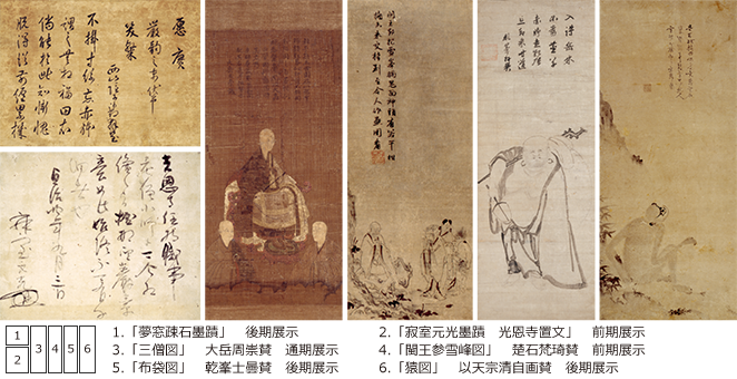 1.「夢窓疎石墨蹟」 後期展示 2.「寂室元光墨蹟 光恩寺置文」 前期展示 3.「三僧図」 大岳周崇賛 通期展示 4.「閩王参雪峰図」 楚石梵琦賛 前期展示 5.「布袋図」 乾峯士曇賛 後期展示 6.「猿図」 以天宗清自画賛 後期展示