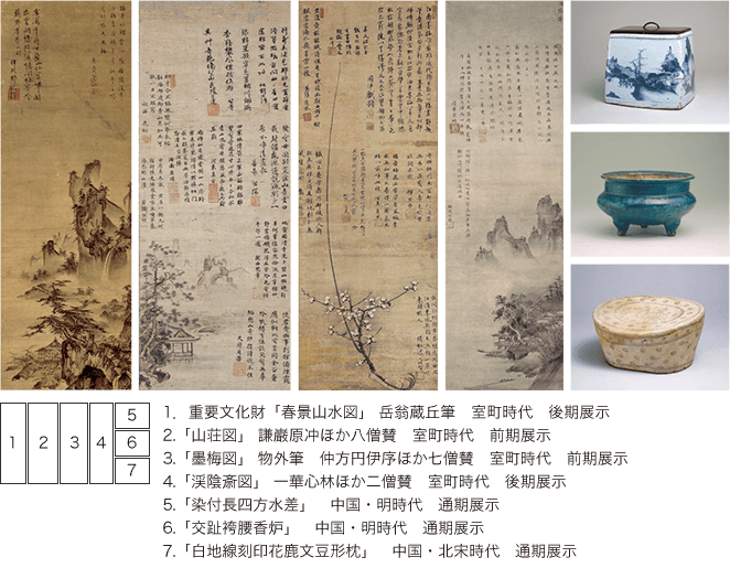 1.重要文化財「春景山水図」 岳翁蔵丘筆 室町時代 後期展示 2.「山荘図」 謙巌原冲ほか八僧賛 室町時代 前期展示 3.「墨梅図」 物外筆 仲方円伊序ほか七僧賛 室町時代 前期展示 4.「渓陰斎図」 一華心林ほか二僧賛 室町時代 後期展示 5.「染付長四方水差」 中国・明時代 通期展示 6.「交趾袴腰香炉」 中国・明時代 通期展示 7.「白地線刻印花鹿文豆形枕」 中国・北宋時代 通期展示
